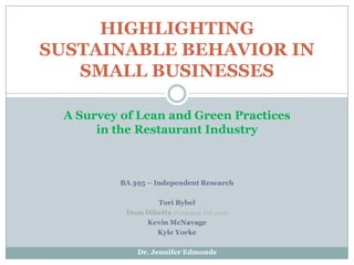 BA 395 – Independent Research Tori Bybel Dom Dibetta(Graduated, Fall 2010) Kevin McNavage Kyle Yorke Dr. Jennifer Edmonds HIGHLIGHTING SUSTAINABLE BEHAVIOR IN SMALL BUSINESSES A Survey of Lean and Green Practices  in the Restaurant Industry 