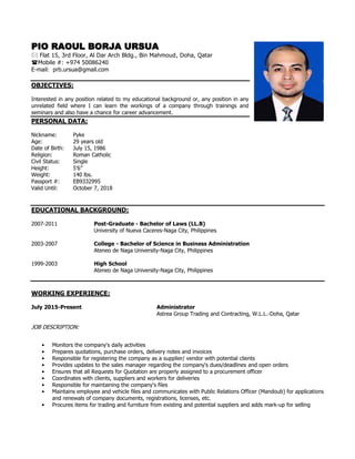 PIO RAOUL BORJA URSUA
 Flat 15, 3rd Floor, Al Dar Arch Bldg., Bin Mahmoud, Doha, Qatar
Mobile #: +974 50086240
E-mail: prb.ursua@gmail.com
OBJECTIVES:
Interested in any position related to my educational background or, any position in any
unrelated field where I can learn the workings of a company through trainings and
seminars and also have a chance for career advancement.
PERSONAL DATA:
Nickname: Pyke
Age: 29 years old
Date of Birth: July 15, 1986
Religion: Roman Catholic
Civil Status: Single
Height: 5’6”
Weight: 140 lbs.
Passport #: EB9332995
Valid Until: October 7, 2018
EDUCATIONAL BACKGROUND:
2007-2011 Post-Graduate - Bachelor of Laws (LL.B)
University of Nueva Caceres-Naga City, Philippines
2003-2007 College - Bachelor of Science in Business Administration
Ateneo de Naga University-Naga City, Philippines
1999-2003 High School
Ateneo de Naga University-Naga City, Philippines
WORKING EXPERIENCE:
July 2015-Present Administrator
Astrea Group Trading and Contracting, W.L.L.-Doha, Qatar
JOB DESCRIPTION:
• Monitors the company's daily activities
• Prepares quotations, purchase orders, delivery notes and invoices
• Responsible for registering the company as a supplier/ vendor with potential clients
• Provides updates to the sales manager regarding the company's dues/deadlines and open orders
• Ensures that all Requests for Quotation are properly assigned to a procurement officer
• Coordinates with clients, suppliers and workers for deliveries
• Responsible for maintaining the company's files
• Maintains employee and vehicle files and communicates with Public Relations Officer (Mandoub) for applications
and renewals of company documents, registrations, licenses, etc.
• Procures items for trading and furniture from existing and potential suppliers and adds mark-up for selling
 