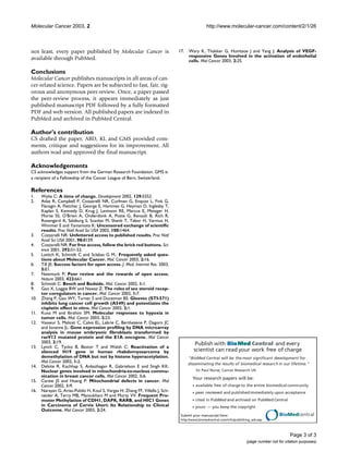 Publish with BioMed Central and every
scientist can read your work free of charge
"BioMed Central will be the most significant development for
disseminating the results of biomedical research in our lifetime."
Sir Paul Nurse, Cancer Research UK
Your research papers will be:
available free of charge to the entire biomedical community
peer reviewed and publishedimmediately upon acceptance
cited in PubMed and archived on PubMed Central
yours — you keep the copyright
Submit your manuscript here:
http://www.biomedcentral.com/info/publishing_adv.asp
BioMedcentral
Molecular Cancer 2003, 2 http://www.molecular-cancer.com/content/2/1/26
Page 3 of 3
(page number not for citation purposes)
not least, every paper published by Molecular Cancer is
available through PubMed.
Conclusions
Molecular Cancer publishes manuscripts in all areas of can-
cer-related science. Papers are be subjected to fast, fair, rig-
orous and anonymous peer-review. Once, a paper passed
the peer-review process, it appears immediately as just
published manuscript PDF followed by a fully formatted
PDF and web version. All published papers are indexed in
PubMed and archived in PubMed Central.
Author's contribution
CS drafted the paper, ABD, KL and GMS provided com-
ments, critique and suggestions for its improvement. All
authors read and approved the final manuscript.
Acknowledgements
CS acknowledges support from the German Research Foundation. GMS is
a recipient of a Fellowship of the Cancer League of Bern, Switzerland.
References
1. Wylie C: A time of change. Development 2002, 129:5552.
2. Atlas R, Campbell P, Cozzarelli NR, Curfman G, Enquist L, Fink G,
Flanagin A, Fletcher J, George E, Hammes G, Heyman D, Inglesby T,
Kaplan S, Kennedy D, Krug J, Levinson RE, Marcus E, Metzger H,
Morse SS, O'Brien A, Onderdonk A, Poste G, Renault B, Rich R,
Rosengard A, Salzburg S, Scanlan M, Shenk T, Tabor H, Varmus H,
Wimmer E and Yamamoto K: Uncensored exchange of scientific
results. Proc Natl Acad Sci USA 2003, 100:1464.
3. Cozzarelli NR: Unfettered access to published results. Proc Natl
Acad Sci USA 2001, 98:8159.
4. Cozzarelli NR: For free access, follow the brick red buttons. Sci-
ence 2001, 292:51-52.
5. Luttich K, Schmidt C and Sclabas G M.: Frequently asked ques-
tions about Molecular Cancer. Mol. Cancer 2003, 2:16.
6. Till JE: Success factors for open access. J. Med. Internet Res. 2003,
5:E1.
7. Newmark P: Peer review and the rewards of open access.
Nature 2003, 422:661.
8. Schmidt C: Bench and Bedside. Mol. Cancer 2002, 1:1.
9. Gao X, Loggie BW and Nawaz Z: The roles of sex steroid recep-
tor coregulators in cancer. Mol. Cancer 2002, 1:7.
10. Zhang P, Gao WY, Turner S and Ducatman BS: Gleevec (STI-571)
inhibits lung cancer cell growth (A549) and potentiates the
cisplatin effect in vitro. Mol Cancer 2003, 2:1.
11. Kunz M and Ibrahim SM: Molecular responses to hypoxia in
tumor cells. Mol. Cancer 2003, 2:23.
12. Vasseur S, Malicet C, Calvo EL, Labrie C, Berthezene P, Dagorn JC
and Iovanna JL: Gene expression profiling by DNA microarray
analysis in mouse embryonic fibroblasts transformed by
rasV12 mutated protein and the E1A oncogene. Mol Cancer
2003, 2:19.
13. Lynch C, Tycko B, Bestor T and Walsh C: Reactivation of a
silenced H19 gene in human rhabdomyosarcoma by
demethylation of DNA but not by histone hyperacetylation.
Mol Cancer 2002, 1:2.
14. Delsite R, Kachhap S, Anbazhagan R, Gabrielson E and Singh KK:
Nuclear genes involved in mitochondria-to-nucleus commu-
nication in breast cancer cells. Mol Cancer 2002, 1:6.
15. Carew JS and Huang P: Mitochondrial defects in cancer. Mol
Cancer 2002, 1:9.
16. Narayan G, Arias-Pulido H, Koul S, Vargas H, Zhang FF, Villella J, Sch-
neider A, Terry MB, Mansukhani M and Murty VV: Frequent Pro-
moter Methylation of CDH1, DAPK, RARB, and HIC1 Genes
in Carcinoma of Cervix Uteri: Its Relationship to Clinical
Outcome. Mol Cancer 2003, 2:24.
17. Wary K, Thakker G, Humtsoe J and Yang J: Analysis of VEGF-
responsive Genes Involved in the activation of endothelial
cells. Mol Cancer 2003, 2:25.
 