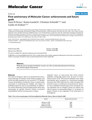 BioMed Central
Page 1 of 3
(page number not for citation purposes)
Molecular Cancer
Open AccessEditorial
First anniversary of Molecular Cancer: achievements and future
goals
Arun B Deora1, Karsta Luettich2, Christian Schmidt*3,4 and
Guido M Sclabas4,5,6
Address: 1Department of Cell and Developmental Biology, Weill Medical College of Cornell University, New York, New York 10021, USA,
2Department of Dermatology, Weill Medical College of Cornell University, 1300 York Avenue, New York, New York, 10021, USA, 3Editor-in-Chief,
Molecular Cancer, BioMed Central Ltd, Middlesex House, 34-42 Cleveland Street, London W1T 4LB, UK, 4Department of Surgical Oncology and
Molecular Oncology, University of Texas M. D. Anderson Cancer Center, 1515 Holcombe Boulevard, Houston, Texas 77030, USA, 5Department
of Visceral and Transplantation Surgery, The University of Bern, Inselspital, Bern, 3010, Switzerland and 6Department of Surgery, Memorial Sloan-
Kettering Cancer Center, 1275 York Avenue, New York, NY 10021, USA
Email: Arun B Deora - adeora@mail.med.cornell.edu; Karsta Luettich - karsta.luettich@molecular-cancer.org;
Christian Schmidt* - christian.schmidt@molecular-cancer.org; Guido M Sclabas - guido.m.sclabas@molecular-cancer.org
* Corresponding author
Abstract
Molecular Cancer has been launched for one year now. Here, we describe achievements of the past
year and future goals of the journal.
Editorial
It is a time of change [1]. There is no doubt that the uncen-
sored exchange of scientific results hastens progress and
will be the gold standard for any journal [2–7]. BioMed
Central, the publisher of Molecular Cancer, is passionately
committed to maximizing the visibility and impact of
published papers by open-access publishing. In addition,
our online submission and processing system allows that
manuscripts are quickly reviewed, revised, re-reviewed
and published without moving a piece of paper.
Molecular Cancer, an open-access and on-line journal,
publishes cutting-edge papers from all areas of cancer-
related science [5,8]. This journal publishes each article
immediately upon acceptance as a provisional portable
document file (PDF) followed by a fully formatted PDF
and web version. As a fully peer-reviewed journal, Molecu-
lar Cancer publishes selected papers from among the arti-
cles submitted, due to stringent criteria our referees and
editors impose on manuscripts (Figure 1). Acceptance of
papers is based on the originality of the observation or
investigation.
Published: 30 July 2003
Molecular Cancer 2003, 2:26
Received: 11 May 2003
Accepted: 30 July 2003
This article is available from: http://www.molecular-cancer.com/content/2/1/26
© 2003 Deora et al; licensee BioMed Central Ltd. This is an Open Access article: verbatim copying and redistribution of this article are permitted in all
media for any purpose, provided this notice is preserved along with the article's original URL.
Table 1: Four most accessed papers of all time published by Molecular Cancer. Data as of July 22, 2003
Article Access Count (all time)
1 Zhang et al. [10] 3182
2 Lynch et al. [13] 2961
3 Delsite et al. [14] 2742
4 Carew and Huang [15] 2199
 