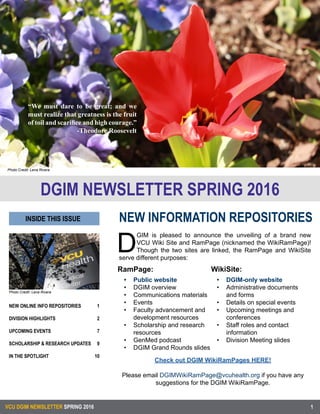 VCU DGIM NEWSLETTER SPRING 2016
Photo Credit: Lena Rivera
NEW ONLINE INFO REPOSITORIES
	
DIVISION HIGHLIGHTS	
	
UPCOMING EVENTS	
SCHOLARSHIP & RESEARCH UPDATES
IN THE SPOTLIGHT	 	
1
2
7
9
10
1
“We must dare to be great; and we
must realize that greatness is the fruit
of toil and scarifice and high courage.”
-Theodore Roosevelt
Photo Credit: Lena Rivera
NEW INFORMATION REPOSITORIES
DGIM NEWSLETTER SPRING 2016
Check out DGIM WikiRamPages HERE!
Please email DGIMWikiRamPage@vcuhealth.org if you have any
suggestions for the DGIM WikiRamPage.
D
GIM is pleased to announce the unveiling of a brand new
VCU Wiki Site and RamPage (nicknamed the WikiRamPage)!
Though the two sites are linked, the RamPage and WikiSite
serve different purposes:
RamPage:
INSIDE THIS ISSUE
WikiSite:
•	 Public website
•	 DGIM overview
•	 Communications materials
•	 Events
•	 Faculty advancement and
development resources
•	 Scholarship and research
resources
•	 GenMed podcast
•	 DGIM Grand Rounds slides
•	 DGIM-only website
•	 Administrative documents
and forms
•	 Details on special events
•	 Upcoming meetings and
conferences
•	 Staff roles and contact
information
•	 Division Meeting slides
 
