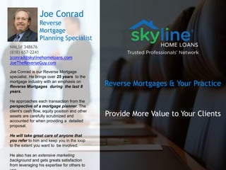 Reverse Mortgages & Your Practice
Provide More Value to Your Clients
Joe Conrad
Reverse
Mortgage
Planning Specialist
NMLS# 348676
(818) 657-2241
jconrad@skylinehomeloans.com
JoeTheReverseGuy.com
Joe Conrad is our Reverse Mortgage
specialist. He brings over 25 years to the
mortgage industry with an emphasis on
Reverse Mortgages during the last 8
years.
He approaches each transaction from the
perspective of a mortgage planner. The
client’s cash flow, equity position and other
assets are carefully scrutinized and
accounted for when providing a detailed
proposal.
He will take great care of anyone that
you refer to him and keep you in the loop
to the extent you want to be involved.
He also has an extensive marketing
background and gets greats satisfaction
from leveraging his expertise for others to
 