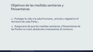 Objetivos de las medidas sanitarias y
fitosanitarias
1. Proteger la vida o la salud humana , animal y vegetal en el
territorio de cada Parte ;
2. Asegurarse de que las medidas sanitarias y fitosanitarias de
las Partes no creen obstáculos innecesarios al comercio.
PRESENTACIÓN DEL TRATADO DE LIBRE COMERCIO PERU-CANADA 36
 