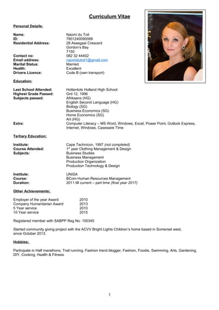 Curriculum Vitae
Personal Details:
Name: Naomi du Toit
ID: 7801240090088
Residential Address: 28 Assegaai Crescent
Gordon’s Bay
7150
Contact no: 082 32 44402
Email address: naomidutoit1@gmail.com
Marital Status: Married
Health: Excellent
Drivers Licence: Code B (own transport)
Education:
Last School Attended: Hottentots Holland High School
Highest Grade Passed: Grd.12, 1996
Subjects passed: Afrikaans (HG)
English Second Language (HG)
Biology (SG)
Business Economics (SG)
Home Economics (SG)
Art (HG)
Extra: Computer Literacy – MS Word, Windows, Excel, Power Point, Outlook Express,
Internet, Windows, Caseware Time
Tertiary Education:
Institute: Cape Technicon, 1997 (not completed)
Course Attended: 1st
year Clothing Management & Design
Subjects: Business Studies
Business Management
Production Organization
Production Technology & Design
Institute: UNISA
Course: BCom Human Resources Management
Duration: 2011 till current – part time (final year 2017)
Other Achievements:
Employer of the year Award 2010
Company Humanitarian Award 2013
5 Year service 2010
10 Year service 2015
Registered member with SABPP Reg No: 100345
Started community giving project with the ACVV Bright Lights Children’s home based in Somerset west,
since October 2013.
Hobbies:
Participate in Half marathons, Trail running, Fashion trend blogger, Fashion, Foodie, Swimming, Arts, Gardening,
DIY, Cooking, Health & Fitness
1
 