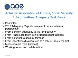 Actuarial Association of Europe, Social Security
Subcommittee, Adequacy Task Force
 Principles
 2012 Adequacy Report - remarks from an actuarial
perspective
 From pension adequacy to life-long security
 From fragile solidarity to intergenerational fairness
 From actuarial to societal fairness
 From incentives/disincentives to a robust labour market
 Measurement tools (indices)
 Working frame and collaboration
3/28/2014 1
 