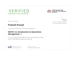 V E R I F I E DCERTIFICATE of ACHIEVEMENT
This is to certify that
Prakash Prasad
successfully completed and received a passing grade in
OM101.1x: Introduction to Operations
Management - I
a course of study offered by IIMBx, an online learning initiative of Indian
Institute of Management Bangalore through edX.
B Mahadevan
Professor,
Production and Operations Management
Indian Institute of Management Bangalore
VERIFIED CERTIFICATE
Issued October 8, 2015
VALID CERTIFICATE ID
174af8fd7af04c25844f21e1bcedb98c
 