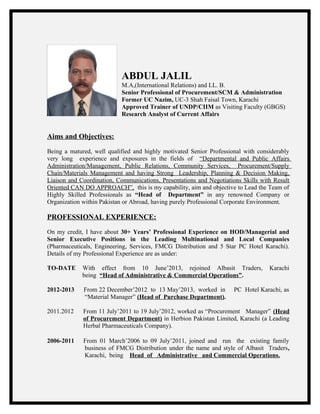 ABDUL JALIL
M.A,(International Relations) and LL. B.
Senior Professional of Procurement/SCM & Administration
Former UC Nazim, UC-3 Shah Faisal Town, Karachi
Approved Trainer of UNDP/CIIM as Visiting Faculty (GBGS)
Research Analyst of Current Affairs
Aims and Objectives:
Being a matured, well qualified and highly motivated Senior Professional with considerably
very long experience and exposures in the fields of “Departmental and Public Affairs
Administration/Management, Public Relations, Community Services, Procurement/Supply
Chain/Materials Management and having Strong Leadership, Planning & Decision Making,
Liaison and Coordination, Communications, Presentations and Negotiations Skills with Result
Oriented CAN DO APPROACH”, this is my capability, aim and objective to Lead the Team of
Highly Skilled Professionals as “Head of Department” in any renowned Company or
Organization within Pakistan or Abroad, having purely Professional Corporate Environment.
PROFESSIONAL EXPERIENCE:
On my credit, I have about 30+ Years’ Professional Experience on HOD/Managerial and
Senior Executive Positions in the Leading Multinational and Local Companies
(Pharmaceuticals, Engineering, Services, FMCG Distribution and 5 Star PC Hotel Karachi).
Details of my Professional Experience are as under:
TO-DATE With effect from 10 June’2013, rejoined Albasit Traders, Karachi
being “Head of Administrative & Commercial Operations”.
2012-2013 From 22 December’2012 to 13 May’2013, worked in PC Hotel Karachi, as
“Material Manager” (Head of Purchase Department).
2011.2012 From 11 July’2011 to 19 July’2012, worked as “Procurement Manager” (Head
of Procurement Department) in Herbion Pakistan Limited, Karachi (a Leading
Herbal Pharmaceuticals Company).
2006-2011 From 01 March’2006 to 09 July’2011, joined and run the existing family
business of FMCG Distribution under the name and style of Albasit Traders,
Karachi, being Head of Administrative and Commercial Operations.
 