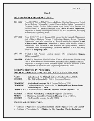Contd. P-2…….
Page-2
PROFESSIONAL EXPERIENCE Contd…
2001–2006 From 01 Feb’2001 to 28 Feb’2006, worked in the Materials Management Unit of
Barrett Hodgson Pakistan (Pvt) Limited, Karachi, (a Top Ranked Pharmaceutical
Company having Foreign Collaborations with Astra-Zenica Sweden and
Fujisawa Japan) as “Assistant Manager Stores” (Head of Stores Department)
responsible to manage receiving and issuance of all Raw Materials, Packaging
Materials and Engineering Stores.
1997–2001 From 20 Oct’1997 to 31 January’2001 worked in the Materials Management
Unit of Barrett Hodgson Pakistan (Pvt) Limited, Karachi, first as “Executive
Procurement”, then after promotion, as “Senior Executive Procurement” (Head
of Procurement Department) responsible to manage entire activities related to
Imports and Local Purchases of Raw Materials, Packaging Materials, General
Consumable Items and Engineering/Construction Materials. I Was also partly
involved in Budgeting & PPC.
1994 -1997 Worked in SGS Pakistan Limited, Karachi (PSI Company) as “Imports
Officer (Appeals)”.
1984-1994 Worked in Baluchistan Wheels Limited. Karachi, (State owned Manufacturing
Unit of Wheel Rims and allied items) as “Junior Executive (Supply & Services)”
responsible to manage activities related to Imports and Local Purchases of Hot
Rolled Steel Coils/Sheet and other Engineering and General Items.
RESPONSIBILITIES IN PREVIOUS
LOCAL GOVERNMENT SYSTEM (18 OCT’2005 TO 24 FEB’2010):
NAZIM : Union Council No. 03 (Drigh Colony), Shah Faisal Town, CDGK.
MEMBER : City District Council, City District Government Karachi.
CHAIRMAN : Monitoring Committee, E&IP Group of Offices, CDGK.
CHAIRMAN City District Council Committee for the Naming of Roads, Roundabouts
and Buildings etc., CDGK.
CONVENOR : City District Council NADRA Committee on CRMS System, CDGK.
MEMBER : District Public Safety and Police Complaints Commission.
ADHOC : Monitoring Committee, Finance & Planning Group of Offices,
MEMBER : City District Government Karachi, CDGK.
AWARDS AND APPRECIATIONS:
 Certificate of Appreciation Being: Prominent and Effective Speaker of the City Council.
 Certificate of Appreciation For : Making the City Council an Effective Institution.
 