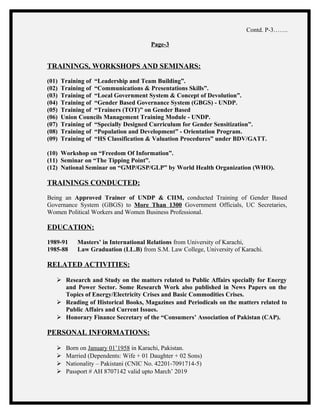Contd. P-3…….
Page-3
TRAININGS, WORKSHOPS AND SEMINARS:
(01) Training of “Leadership and Team Building”.
(02) Training of “Communications & Presentations Skills”.
(03) Training of “Local Government System & Concept of Devolution”.
(04) Training of “Gender Based Governance System (GBGS) - UNDP.
(05) Training of “Trainers (TOT)” on Gender Based
(06) Union Councils Management Training Module - UNDP.
(07) Training of “Specially Designed Curriculum for Gender Sensitization”.
(08) Training of “Population and Development” - Orientation Program.
(09) Training of “HS Classification & Valuation Procedures” under BDV/GATT.
(10) Workshop on “Freedom Of Information”.
(11) Seminar on “The Tipping Point”.
(12) National Seminar on “GMP/GSP/GLP” by World Health Organization (WHO).
TRAININGS CONDUCTED:
Being an Approved Trainer of UNDP & CIIM, conducted Training of Gender Based
Governance System (GBGS) to More Than 1300 Government Officials, UC Secretaries,
Women Political Workers and Women Business Professional.
EDUCATION:
1989-91 Masters’ in International Relations from University of Karachi,
1985-88 Law Graduation (LL.B) from S.M. Law College, University of Karachi.
RELATED ACTIVITIES:
 Research and Study on the matters related to Public Affairs specially for Energy
and Power Sector. Some Research Work also published in News Papers on the
Topics of Energy/Electricity Crises and Basic Commodities Crises.
 Reading of Historical Books, Magazines and Periodicals on the matters related to
Public Affairs and Current Issues.
 Honorary Finance Secretary of the “Consumers’ Association of Pakistan (CAP).
PERSONAL INFORMATIONS:
 Born on January 01’1958 in Karachi, Pakistan.
 Married (Dependents: Wife + 01 Daughter + 02 Sons)
 Nationality – Pakistani (CNIC No. 42201-7091714-5)
 Passport # AH 8707142 valid upto March’ 2019
 