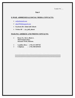 Contd. P-4…...
Page-4
E-MAIL ADDRESSES & SOCIAL MEDIA CONTACTS:
 ssshj@hotmail.com
 abja1958alba@gmail.com
 Facebook ID: Abdul Jalil Albasit
 Twitter ID : @a_jalil_albasit
MAILING ADDRESS AND PHONE CONTACTS:
 House No. 126-A, Block-1,
Shah Faisal Colony,
Karachi-75230, Pakistan.
 Landline (Res) : (+92) 213 4587102
 Cellphone : (+92) 300 8255410
**************************************************************
**************************************************************
 