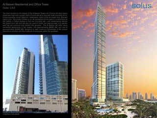 Al Bateen Residential and Office Tower
Dubai, U.A.E
Our team worked on the design of the Al Bateen Towers as a G-plus-50-story luxury
apartment high-rise coupled with a G-plus-30-story five-star hotel including an in-
house business center, ballroom, restaurants, state-of-the-art health club, spa and
beach club. The project shifted to an all residential format early in construction as
the market in Dubai reacted to this one of a kind site. Lush landscaping defines
the beach-front site and will also be used to soften the internal edge of a garden
wall that will surround and protect the grounds. The Al Bateen will offer luxury
residential apartments in two towers: one approximately 68200 SM, and one at
approximately 29,600 SM, designed to take maximum advantage of the unique
beachfront location and the multitude of amenities within the pedestal.
CONSTRUCTION IMAGE
solus4
Architecture|Interior Design|Planning
 