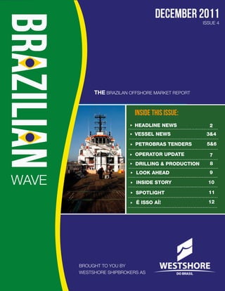 december 2011
                                                   ISSUE 4




            THE BRAZILAN OFFSHORE MARKET REPORT


                           INSIDE THIS ISSUE:
                           HEADLINE NEWS             2
                           VESSEL NEWS              3&4

                           PETROBRAS TENDERS        5&6

                           OPERATOR UPDATE           7
                           DRILLING & PRODUCTION     8
                           LOOK AHEAD                9

WAVE                       INSIDE STORY              10

                           SPOTLIGHT                 11

                           É ISSO AÍ!                12




       BROUGHT TO YOU BY
       WESTSHORE SHIPBROKERS AS
 
