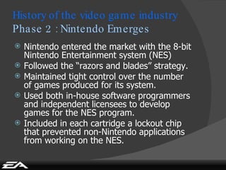 Nintendo entered the market with the 8-bit Nintendo Entertainment system (NES) Followed the “razors and blades” strategy. Maintained tight control over the number of games produced for its system. Used both in-house software programmers and independent licensees to develop games for the NES program. Included in each cartridge a lockout chip that prevented non-Nintendo applications from working on the NES. History of the video game industry Phase 2 : Nintendo Emerges 
