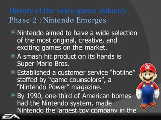 Nintendo aimed to have a wide selection of the most original, creative, and exciting games on the market. A smash hit product on its hands is Super Mario Bros. Established a customer service “hotline” staffed by “game counselors”, a “Nintendo Power” magazine. By 1990, one-third of American homes had the Nintendo system, made Nintendo the largest toy company in the world. History of the video game industry Phase 2 : Nintendo Emerges 