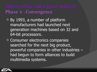 History of the video game industry Phase 4 : Convergence By 1993, a number of platform manufacturers had launched next generation machines based on 32 and 64-bit processors. Consumer electronics companies searched for the next big product, powerful companies in other industries – had begun to form alliances to build multimedia systems. 