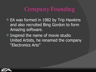 Company Founding EA was formed in 1982 by Trip Hawkins and also recruited Bing Gordon to form Amazing software. Inspired the name of movie studio United Artists, he renamed the company “Electronics Arts” 