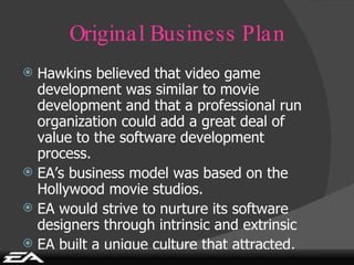 Original Business Plan Hawkins believed that video game development was similar to movie development and that a professional run organization could add a great deal of value to the software development process. EA’s business model was based on the Hollywood movie studios. EA would strive to nurture its software designers through intrinsic and extrinsic EA built a unique culture that attracted, developed and retained the best production talent in the industry. 