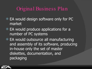 Original Business Plan EA would design software only for PC market EA would produce applications for a number of PC systems EA would outsource all manufacturing and assembly of its software, producing in-house only the set of master diskettes, documentation, and packaging 
