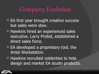 Company Evolution EA first year brought creative success but sales were slow. Hawkins hired an experienced sales executive, Larry Probst, established a direct sales force. EA developed a proprietary tool, the Artist Workstation. Hawkins recruited celebrities to help design and market EA studio products. 