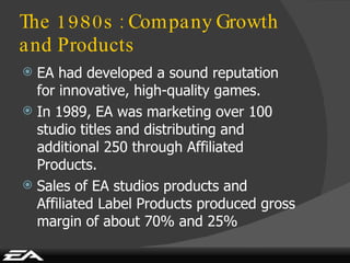 The 1980s : Company Growth and Products EA had developed a sound reputation for innovative, high-quality games. In 1989, EA was marketing over 100 studio titles and distributing and additional 250 through Affiliated Products. Sales of EA studios products and Affiliated Label Products produced gross margin of about 70% and 25% 