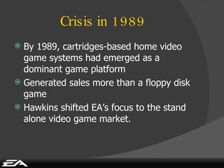 Crisis in 1989 By 1989, cartridges-based home video game systems had emerged as a dominant game platform Generated sales more than a floppy disk game Hawkins shifted EA’s focus to the stand alone video game market. 