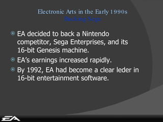 Electronic Arts in the Early 1990s Backing Sega EA decided to back a Nintendo competitor, Sega Enterprises, and its 16-bit Genesis machine. EA’s earnings increased rapidly. By 1992, EA had become a clear leder in 16-bit entertainment software. 