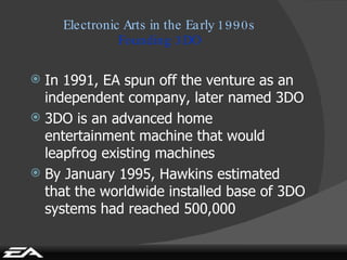 Electronic Arts in the Early 1990s Founding 3DO In 1991, EA spun off the venture as an independent company, later named 3DO 3DO is an advanced home entertainment machine   that would leapfrog existing machines By January 1995, Hawkins estimated that the worldwide installed base of 3DO systems had reached 500,000 