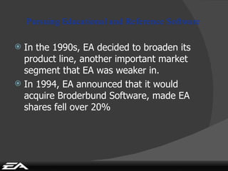 Pursuing Educational and Reference Software In the 1990s, EA decided to broaden its product line, another important market segment that EA was weaker in. In 1994, EA announced that it would acquire Broderbund Software, made EA shares fell over 20% 