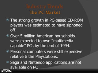 Industry Trends The PC Market The strong growth in PC-based CD-ROM players was estimated to have siphoned off. Over 5 million American households were expected to own “multimedia capable” PCs by the end of 1994. Personal computers were still expensive relative ti the Playstations. Sega and Nintendo applications are not available on PC 