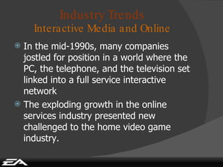 Industry Trends Interactive Media and Online In the mid-1990s, many companies jostled for position in a world where the PC, the telephone, and the television set linked into a full service interactive network The exploding growth in the online services industry presented new challenged to the home video game industry. 