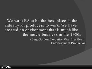 We want EA to be the best place in the industry for producers to work. We have created an environment that is much like    the movie business in the 1930s.   - Bing Gordon,Executive Vice President   Entertainment Production 