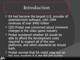 Introduction EA had become the largest U.S. provider of entertainment software, with 1994 revenues of over $400 million CEO Probst was concerned about imminent changes in the video game industry  Probst wondered whether EA would be able to afford the development costs required to support all of the new platforms, and which standards be should back. Probst worried that EA might miss out on the new markets if it did not act quickly. 