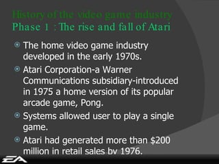History of the video game industry Phase 1 : The rise and fall of Atari The home video game industry developed in the early 1970s. Atari Corporation-a Warner Communications subsidiary-introduced in 1975 a home version of its popular arcade game, Pong. Systems allowed user to play a single game. Atari had generated more than $200 million in retail sales by 1976. 