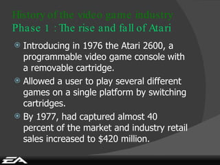 Introducing in 1976 the Atari 2600, a programmable video game console with a removable cartridge. Allowed a user to play several different games on a single platform by switching cartridges. By 1977, had captured almost 40 percent of the market and industry retail sales increased to $420 million. History of the video game industry Phase 1 : The rise and fall of Atari 