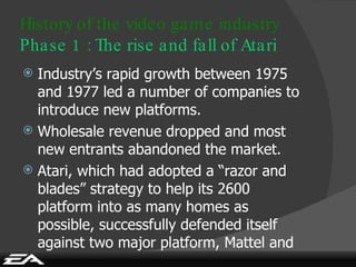 Industry’s rapid growth between 1975 and 1977 led a number of companies to introduce new platforms. Wholesale revenue dropped and most new entrants abandoned the market. Atari, which had adopted a “razor and blades”   strategy to help its 2600 platform into as many homes as possible, successfully defended itself against two major platform, Mattel and Coleco. History of the video game industry Phase 1 : The rise and fall of Atari 