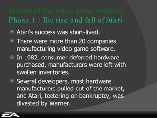 Atari’s success was short-lived. There were more than 20 companies manufacturing video game software. In 1982, consumer deferred hardware purchased, manufacturers were left with swollen inventories. Several developers, most hardware manufacturers pulled out of the market, and Atari, teetering on bankruptcy, was divested by Warner. History of the video game industry Phase 1 : The rise and fall of Atari 