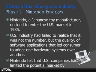 History of the video game industry Phase 2 : Nintendo Emerges Nintendo, a Japanese toy manufacturer, decided to enter the U.S. market in 1985. U.S. industry had failed to realize that it was not the number, but the quality, of software applications that led consumer to adopt one hardware systems over another. Nintendo felt that U.S. companies had limited the potential market by positioning the products too much. 