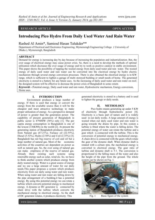Rashed Al Amin et al Int. Journal of Engineering Research and Applications
ISSN : 2248-9622, Vol. 4, Issue 1( Version 2), January 2014, pp.382-385

RESEARCH ARTICLE

www.ijera.com

OPEN ACCESS

Introducing Pico Hydro From Daily Used Water And Rain Water
Rashed Al Amin*, Samioul Hasan Talukder**
Department of Electrical and Electronics Engineering, Mymensingh Engineering College ( University of
Dhaka ), Mymensingh, Bangladesh

ABSTRACT
Demand for energy is increasing day by day because of increasing the population and industrialization. But, the
over usage of electrical energy may cause power crisis. So, there is a need to develop the methods of optimal
utilization which decreases the over usage of energy and try to work as positive catalyst in stable environment.
This paper shows the possibility of tapping the wasted energy from daily used water and rain water. The wasted
energy of daily used water and rain water can be converted into the electrical energy by hydro electric
mechanism through several energy conversion processes. There is also obtained the electrical energy is in KW
range, which is sufficient to lighten a garage of multi storeyed building or small needs of home. The generated
electricity is stored in a battery for any future uses. As the increasing of daily used water and rain water on roof,
the designed system will be effective to decrease the power crisis of Bangladesh to some extent.
Keywords - Potential energy, Daily used water and rain water, Hydroelectric mechanism, Energy conversion,
Home uses.

I.

INTRODUCTION

Environment produces a large number of
energy. If there is used that energy or convert the
energy from the available source than it will be the
cheapest and most attractive technology to make
proper utilization of energy. As a perspective demand
of power is greater than the generation power. The
capability of present generation of Bangladesh in
public sector is 4794MW (56%) only [1]. The per
capita energy consumption in Bangladesh is one of
the lowest (136KWh) in the world [2]. At present the
generating station of Bangladesh produces electricity
from Natural gas (67.21%), Furnace oil (22.55%),
Diesel (5.52%), Hydro (2.58%) and Coil (2.35%) [3].
Bangladesh has not big reserve of coil and oil but a
large number of natural gas. Most of the economic
activities of the countries are dependent on power as
well as natural gas. So, the over using of natural gas
can make emptiness of the reserve of natural gas.
Already there existing such systems using
renewable energy such as solar, wind etc. So, we have
to think another system which produces energy from
daily wasted energy. Water is a great source of energy
and we use a large amount of water for our daily
needs.This paper proposes a system which produces
electricity from our daily using water and rain water.
When using water and rain water are falling down by
the pipe arrangement of a building,it has a potential
energy. By using this potential energy we can rotate a
turbine which converts potential energy to mechanical
energy. A dynamo or DC generator is connected by
chain drive with the turbine which converts the
mechanical energy to electrical energy. As the shaft
of DC generator rotates, it produces electricity. This
www.ijera.com

generated electricity is stored in a battery and is used
to lighten the garage or daily needs.

II.

METHOLOGY

Pico hydro means generating up under 5 KW
of electricity through hydroelectric power [4].
Electricity is a basic part of nature and it is widely
used in our daily works. A large amount of energy is
wasted when our daily used water and rain water is
going towards the drains by pipe. In this system a
turbine is fitted where the water is falling down. The
potential energy of water can rotate the turbine and a
gear which is connected with the turbine. This is the
conversion of potential energy to mechanical energy.
A chain drive is connected with the gears which rotate
the gear of the dynamo shaft. When dynamo shaft is
rotated with a certain rpm, the mechanical energy is
converted to electrical energy. The gear ratio of
turbine and dynamo shaft is 5:1. The conversion is
proportional to the falling mass of the water and also
the height of the pipe from the ground. The whole
system can be shown on Fig. 1.

Fig. 1

Basic figure of the system
382 | P a g e

 