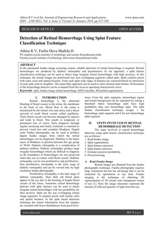 Athira R V et al Int. Journal of Engineering Research and Applications
ISSN : 2248-9622, Vol. 4, Issue 1( Version 3), January 2014, pp.327-330

RESEARCH ARTICLE

www.ijera.com

OPEN ACCESS

Detection of Retinal Hemorrhage Using Splat Feature
Classification Technique
Athira R V, Ferlin Deva Shahila D
PG student,Loyola institute of technology and science Kanyakumari,india
Faculty,Loyola institute of technology and science Kanyakumari,india

ABSTRACT
In the automated fundus image screening system, reliable detection of retinal hemorrhage is required. Retinal
hemorrhages are produced by diabetic retinopathy and hypertension. In our approach, a splat feature
classification technique can be used to detect large irregular retinal hemorrhages with high accuracy. In this
technique, the retinal images are partitioned into non overlapping segments called splat. Splat contains pixels
with same color and spatial location. From each splat wide range of features are extracted based on interaction
of each splat with its neighbor .The mean filter approach can be used to select desired splat feature. Performance
of the hemorrhage detector can be evaluated from the receiver operating characteristic curve.
Keywords: splat, fundus image retinal hemorrhage, KNN classifier, Watershed segmentation.

I.

INTRODUCTION

Retinal hemorrhage is the abnormal
bleeding of blood vessels in the retina, the membrane
in the back of eye. Blood flow to the retina is
maintained by the retinal vein and artery and a dense
network of small blood vessels called capillaries.
These blood vessels can become damaged by injuries
and tends to bleed. This results in temporary or
permanent loss of vision. Early diagnosis through
regular screening and timely treatment is essential to
prevent visual loss and complete blindness. Digital
color fundus photography can be used to produce
digital fundus images from which the retinal
hemorrhages can be diagnosed. Diabetes is the major
cause of blindness in patients between the age group
of 30-60. Diabetic retinopathy is a complication of
diabetes mellitus. Diabetic retinopathy produce large
irregular hemorrhages which are difficult to diagnose
as the boundaries of hemorrhages are not preserved
when they are in contact with blood vessels. Diabetic
retinopathy can be non proliferative and proliferative.
Non proliferative retinopathy is the early stage of
diabetic retinopathy and can be viewed only by high
resolution fundus photography.
Proliferative retinopathy is the later stage of
diabetic retinopathy. Here dark red blood spots
appear in the eye due to the bursting of fragile blood
vessels of the retina. Automatic retinal hemorrhage
detector with splat features can be used to detect
irregular retinal hemorrhages with less probability for
false positive. Splat are the non overlapping retinal
image segments. It contains pixels with similar color
and spatial location. In the splat based detection
technique the retinal information from the samples
are encoded with fewer disturbances from pixel level
www.ijera.com

noise. From the splat segments, hemorrhage region
and retinal background can be separated by setting a
threshold where hemorrhage splat have high
probability than non hemorrhage splat. The splat
feature classification technique assigns 1 for
hemorrhage splat segment and 0 for non hemorrhage
splat segment.

II.

STEPS INVOLVED IN RETINAL
HEMORRHAGE DETECTION

The steps involved in retinal hemorrhage
detection using splat feature classification technique
are as follows:
1. Read fundus image.
2. Splat segmentation.
3. Splat feature extraction
4. Splat feature selection.
5. Estimate posterior probability.
6. Post processing.
A. Read Fundus Image
Retinal images are obtained from the fundus
photography technique. Fundus photography requires
large instrument but has the advantage that it can be
examined by optometrist at any time. Fundus
imaging is the technique of obtaining 2D
representation of 3D retinal semi transparent tissues
of eye [1]. Here the image intensities represent the
amount of reflected quantity of light from the eye.

327 | P a g e

 