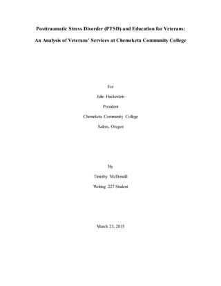 Posttraumatic Stress Disorder (PTSD) and Education for Veterans:
An Analysis of Veterans’ Services at Chemeketa Community College
For
Julie Huckestein
President
Chemeketa Community College
Salem, Oregon
By
Timothy McDonald
Writing 227 Student
March 23, 2015
 