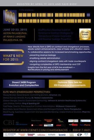 REGISTER AT WWW.CBINET.COM/CHARGEBACKS • 800-817-8601
UBM ADVANSTAR
PUBLICATIONS
R E G I S T E R BY A P R I L 1 7, 2 0 1 5 A N D S AV E $ 3 0 0 !
Media Partners:
11TH ANNUAL
JUNE 22-23, 2015
HILTON PHILADELPHIA
AT PENN’S LANDING
PHILADELPHIA, PA
Bio/Pharma’s Foremost Event on
Commercial Contract Strategies for
Transactional Process Excellence
and Revenue Leakage Prevention
ELITE MULTI-STAKEHOLDER PERSPECTIVES:
Stacey Winston, Senior Director, Contracting Solutions, Amerinet, Inc
Sherice Koonce, Director, Pricing, Dr. Reddy’s Laboratories
Colleen Menges, Director, Government Contracting, Johnson & Johnson Healthcare Systems Inc.
John Shakow, Partner, King & Spalding LLP
Fred Fieder, Director, Pharmaceutical Contract Administration, McKesson Corporation
Kevin Savio, Senior Director, Government Affairs and Managed Markets, Pernix Therapeutics
David Young, Supervisor, Government and Specialty Membership, Global Financial Solutions, Pfizer Inc
AND MORE!
•	Hear directly from a GPO on contract and chargeback processes,
rebate system enhancements, class of trade and utilization claims
•	7+ collaborative sessions for increased benchmarking opportunities
* preventing revenue leakage
* simplifying rebate administration
* aligning contract/chargeback data with trade counterparts
* navigating complexities of GPO membership and COT
•	Insights from the first year of ACA live enrollment —
Ramifications in pricing and reimbursement
Two Choices for Deep-Dive Workshops:
Dissect 340B Program
Evolution and Complexities
Optimize Data Sets for
EDI Procedure Improvements
WHAT’S NEW
FOR 2015:
Life Sciences
CPE Credits
Available
Pending Approval
CPE Credits
Available
Pending Approval
 