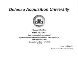 Defense Acq u isition U n iversity
This certifies that
MARKLANDELL
has succes sfu lly comPleted
Contracting Officer Representative with a Mission Focus
CLC106 Section 888
Completed on Date 01/24/2008
CLPs:8
-rm-*.#g dm-**-p.
President Defense Acquisition University
 