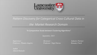 “A Comparative Study between Clustering Algorithms”
Pattern Discovery for Categorical Cross-Cultural Data in
the Market Research Domain
September, 2015
Supervisor : Reviewer: - Industry Partner:
Professor: Plamen Angelov Professor: Nigel Davies Bonamy Finch
Author:
Ahmed Hamada
 