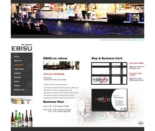 Home 
About Us 
Contact Us 
Light Tapas 
Sashimi 
Seafood 
Sushi 
Gallery 
Related Link 
Gallery 
Gallery 
On robson 
Business Hour 
Lunch 11:30 ~ 2:30 ( Sunday to Friday) 
Dinner 4:30 ~ 12:00 ( Sunday to Thursday) 
4:30 ~ 01:00 ( Friday to Saturday) 
Reservation: 604.689.8266 
827 Bute St., Vancouver, BC V6E 3Y4, Canada 
Please call us to make reservations 
Our spacious, high-ceiling dining area can seat up to 250 customers. We are located right on the intersection of Robson & Bute street on the 2nd floor! We welcome parties of all sizes and are here to celebrate any occasion! Hope to see you soon! 
EBISU on robson 
How to get to EBISU 
click here to search on the google map! 
Go to see or write reviews ! 
click here to write reviews about EBISU ! 
Map & Business Card  