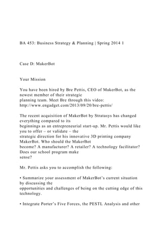 BA 453: Business Strategy & Planning | Spring 2014 1
Case D: MakerBot
Your Mission
You have been hired by Bre Pettis, CEO of MakerBot, as the
newest member of their strategic
planning team. Meet Bre through this video:
http://www.engadget.com/2013/09/20/bre-pettis/
The recent acquisition of MakerBot by Stratasys has changed
everything compared to its
beginnings as an entrepreneurial start-up. Mr. Pettis would like
you to offer – or validate – the
strategic direction for his innovative 3D printing company
MakerBot. Who should the MakerBot
become? A manufacturer? A retailer? A technology facilitator?
Does our school program make
sense?
Mr. Pettis asks you to accomplish the following:
• Summarize your assessment of MakerBot’s current situation
by discussing the
opportunities and challenges of being on the cutting edge of this
technology.
• Integrate Porter’s Five Forces, the PESTL Analysis and other
 