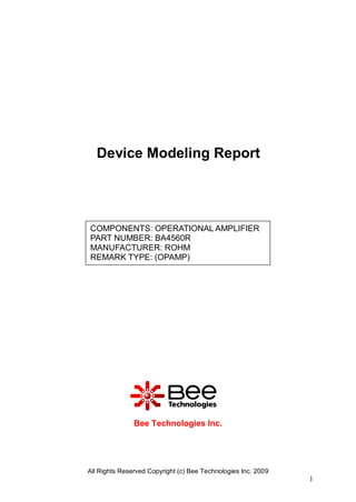 Device Modeling Report




COMPONENTS: OPERATIONAL AMPLIFIER
PART NUMBER: BA4560R
MANUFACTURER: ROHM
REMARK TYPE: (OPAMP)




               Bee Technologies Inc.




All Rights Reserved Copyright (c) Bee Technologies Inc. 2009
                                                               1
 