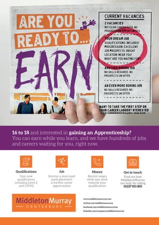 16 to 18 and interested in gaining an Apprenticeship?
You can earn while you learn, and we have hundreds of jobs
and careers waiting for you, right now.
Gain new
qualifications
including Level 2
and 3 NVQ
Receive a years paid
work placement
& further career
opportunities
Receive wages
while you work
towards your
qualifications
Qualifications Job Money
Find out how
MiddletonMurray
can help, by calling
01227 811 805
Get in touch
twitter.com/middletonmurray
facebook.com/middletonmurraytm
linkedin.com/company/middletonmurray
www.middletonmurray.com
 