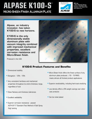 TST, Inc.
11601 Etiwanda Avenue
Fontana, CA 92337 USA
Telephone: 951.685.2155
www.alpase.com
Micro-Sheen Finish Aluminum Plate
Alpase, an industry
innovator, has taken
K100-S to new horizons.
K100-S is the only
dimensionally stable
aluminum plate with
vacuum integrity combined
with improved mechanical
properties, excellent
corrosion resistance and
Micro-Sheen finish.
K100-S Product Features and Benefits
• Dimensional stability
• Elongation - 12% - 15%
• Very consistent hardness and mechanical 		 	
	 properties throughout its entire thickness range,
	 regardless of size
• Close flatness and thickness tolerances
• Excellent weldability
• Superior corrosion resistance: passed
	 ASTH B117 Standard Test Method of Salt Spray 		
	 (fog) testing
• Micro-Sheen finish offers the finest surface of any 		
	 aluminum plate produced...(18 - 19 RMS),
	 meets almost all finished product applications
• Superior anodiziability, including hard-coat anodizing
• Low density offers a 5% weight savings over other 	
	 cast products
• Can be nickel plated
Produced in the USA
New Technologies
In Aluminum
TM
 