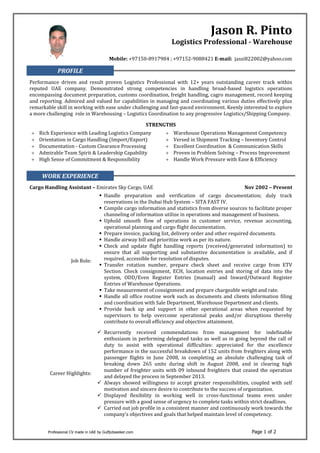 Professional CV made in UAE by Gulfjobseeker.com Page 1 of 2
Jason R. Pinto
Logistics Professional - Warehouse
Mobile: +97150-8917984 ; +97152-9088421 E-mail: jassi822002@yahoo.com
PROFILE
Performance driven and result proven Logistics Professional with 12+ years outstanding career track within
reputed UAE company. Demonstrated strong competencies in handling broad-based logistics operations
encompassing document preparation, customs coordination, freight handling, cagro management, record keeping
and reporting. Admired and valued for capabilities in managing and coordinating various duties effectively plus
remarkable skill in working with ease under challenging and fast-paced environment. Keenly interested to explore
a more challenging role in Warehousing – Logistics Coordination to any progressive Logistics/Shipping Company.
STRENGTHS
 Rich Experience with Leading Logistics Company  Warehouse Operations Management Competency
 Orientation in Cargo Handling (Import/Export)  Versed in Shipment Tracking – Inventory Control
 Documentation - Custom Clearance Processing  Excellent Coordination & Communication Skills
 Admirable Team Spirit & Leadership Capability  Proven in Problem Solving – Process Improvement
 High Sense of Commitment & Responsibility  Handle Work Pressure with Ease & Efficiency
WORK EXPERIENCE
Cargo Handling Assistant – Emirates Sky Cargo, UAE Nov 2002 – Present
Job Role:
 Handle preparation and verification of cargo documentation; duly track
reservations in the Dubai Hub System – SITA FAST IV.
 Compile cargo information and statistics from diverse sources to facilitate proper
channeling of information utilize in operations and management of business.
 Uphold smooth flow of operations in customer service, revenue accounting,
operational planning and cargo flight documentation.
 Prepare invoice, packing list, delivery order and other required documents.
 Handle airway bill and prioritize work as per its nature.
 Check and update flight handling reports (received/generated information) to
ensure that all supporting and substantive documentation is available, and if
required, accessible for resolution of disputes.
 Transfer rotation number, prepare check sheet and receive cargo from ETV
Section. Check consignment, ECH, location entries and storing of data into the
system, ODD/Even Register Entries (manual) and Inward/Outward Register
Entries of Warehouse Operations.
 Take measurement of consignment and prepare chargeable weight and rate.
 Handle all office routine work such as documents and clients information filing
and coordination with Sale Department, Warehouse Department and clients.
 Provide back up and support in other operational areas when requested by
supervisors to help overcome operational peaks and/or disruptions thereby
contribute to overall efficiency and objective attainment.
Career Highlights:
 Recurrently received commendations from management for indefinable
enthusiasm in performing delegated tasks as well as in going beyond the call of
duty to assist with operational difficulties: appreciated for the excellence
performance in the successful breakdown of 152 units from freighters along with
passenger flights in June 2008, in completing an absolute challenging task of
breaking down 265 units during shift in August 2008, and in clearing high
number of freighter units with 09 inbound freighters that ceased the operation
and delayed the process in September 2013.
 Always showed willingness to accept greater responsibilities, coupled with self
motivation and sincere desire to contribute to the success of organization.
 Displayed flexibility in working well in cross-functional teams even under
pressure with a good sense of urgency to complete tasks within strict deadlines.
 Carried out job profile in a consistent manner and continuously work towards the
company’s objectives and goals that helped maintain level of competency.
 