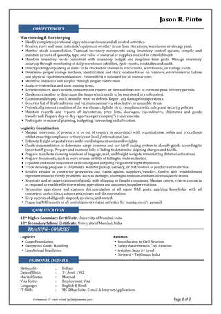 Professional CV made in UAE by Gulfjobseeker.com Page 2 of 2
Jason R. Pinto
COMPETENCIES
Warehousing & Storekeeping
 Handle complete operational aspects in warehouse and all related activities.
 Receive, store and issue materials/equipment or other items from stockroom, warehouse or storage yard.
 Monitor stock accumulation. Transact inventory movements using inventory control system; compile and
maintain records of quantity, type, and value of material or supplies stocked in establishment.
 Maintain inventory levels consistent with inventory budget and response time goals. Manage inventory
accuracy through monitoring of daily warehouse activities, cycle counts, stocktakes and audit.
 Direct packing/unpacking of items to be stocked on shelves in stockrooms, warehouses, or storage yards.
 Determine proper storage methods, identification and stock location based on turnover, environmental factors
and physical capabilities of facilities. Ensure FIFO is followed for all transactions.
 Minimize obsolesce and surplus through proper codification.
 Analyze-review fast and slow moving items.
 Review invoices, work orders, consumption reports, or demand forecasts to estimate peak delivery periods.
 Check merchandise to determine the items which needs to be reordered or replenished.
 Examine and inspect stock items for wear or defects. Report any damage to supervisors.
 Generate list of depleted items and recommends survey of defective or unusable items.
 Periodically inspect condition of the warehouse. Uphold strict compliance with safety and security policies.
 Maintain records and reports of inventories, price lists, shortages, expenditures, shipments and goods
transferred. Prepare day-to-day reports as per company’s requirements.
 Participate in material planning, budgeting, forecasting and allocation.
Logistics Coordination
 Manage movement of products in or out of country in accordance with organizational policy and procedures
whilst ensuring compliance with relevant local /international law.
 Estimate freight or postal rates and record shipment costs and weights.
 Check documentation to determine cargo contents and use tariff coding system to classify goods according to
fee or tariff group. Prepare and examine bills of lading to determine shipping charges and tariffs.
 Prepare manifests showing numbers of baggage, mail, and freight weights, transmitting data to destinations.
 Prepare documents, such as work orders, or bills of lading to route materials.
 Expedite and route movement of incoming and outgoing cargo and freight shipments.
 Track delivery progress of shipments. Monitor pickup, delivery, or distribution of products or materials.
 Resolve vendor or contractor grievances and claims against suppliers/vendors. Confer with establishment
representatives to rectify problems, such as damages, shortages and non-conformance to specifications.
 Negotiate and arrange transport of goods with shipping or freight companies. Manage renew, review contracts
as required to enable effective trading, operations and customer/supplier relations.
 Streamline operations and customs documentation at all major UAE ports, applying knowledge with all
competent authorities, customs procedures and documentation.
 Keep records of all goods shipped, received, and stored.
 Preparing MIS reports of all post shipment related activities for management’s perusal.
QUALIFICATION
12th Higher Secondary Certificate, University of Mumbai, India
10th Secondary School Certificate, University of Mumbai, India
TRAINING - COURSES
Logistics Aviation
 Cargo Foundation
 Dangerous Goods Handling
 Live Animal Regulation
 Introduction to Civil Aviation
 Safety Awareness in Civil Aviation
 Aviation Security Level
 Steward – Taj Group, India
PERSONAL DETAILS
Nationality : Indian
Date of Birth : 3rd April 1982
Marital Status : Married
Visa Status : Employment Visa
Languages : English & Hindi
IT Skills : MS Office Suite, E-mail & Internet Applications
 
